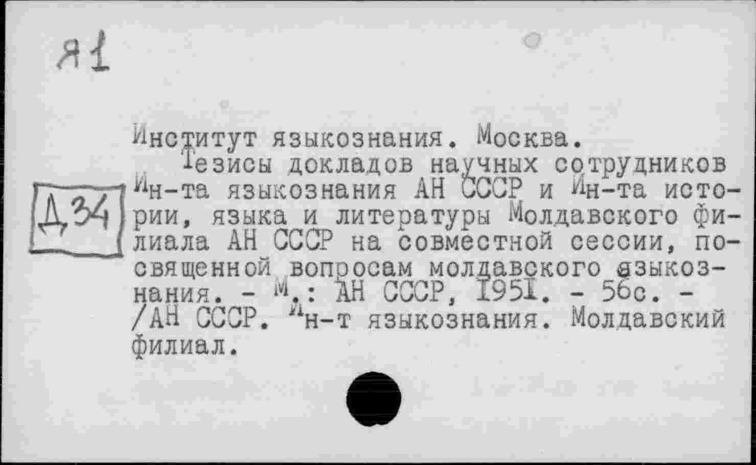 ﻿
Институт языкознания. Москва.
Тезисы докладов научных сотрудников Ин-та языкознания АН СССР и Ин-та истории, языка и литературы Молдавского филиала АН СССР на совместной сессии, посвященной вопоосам молдавского языкознания. - И.; йн СССР, 1951. - 56с. -/АН СССР, “н-т языкознания. Молдавский филиал.